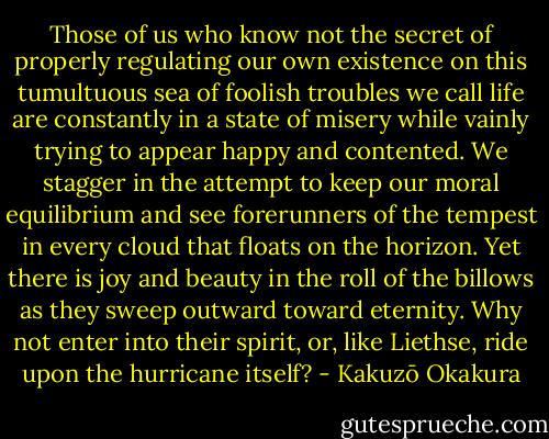 Those of us who know not the secret of properly regulating our own existence on this tumultuous sea of foolish troubles we call life are constantly in a state of misery while vainly trying to appear happy and contented. We stagger in the attempt to keep our moral equilibrium and see forerunners<br />of the tempest in every cloud that floats on the horizon. Yet there is joy and beauty in the roll of the billows as they sweep outward toward eternity. Why not enter into their spirit, or, like Liethse, ride upon the hurricane itself? - Kakuzō Okakura