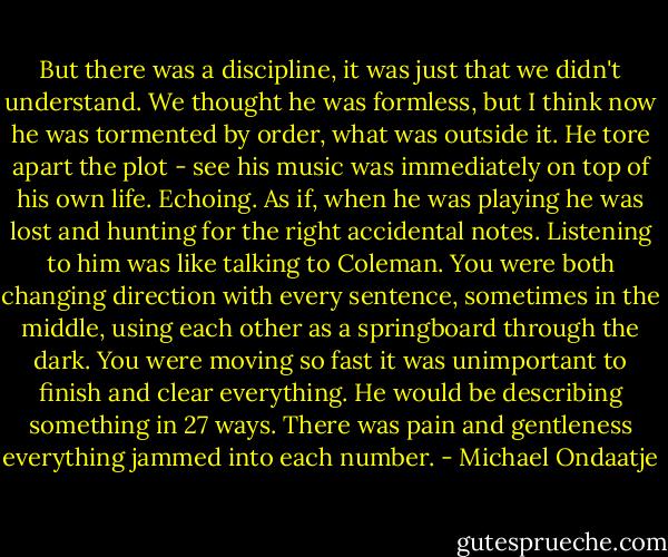 But there was a discipline, it was just that we didn't understand. We thought he was formless, but I think now he was tormented by order, what was outside it. He tore apart the plot - see his music was immediately on top of his own life. Echoing. As if, when he was playing he was lost and hunting for the right accidental notes. Listening to him was like talking to Coleman. You were both changing direction with every sentence, sometimes in the middle, using each other as a springboard through the dark. You were moving so fast it was unimportant to finish and clear everything. He would be describing something in 27 ways. There was pain and gentleness everything jammed into each number. - Michael Ondaatje