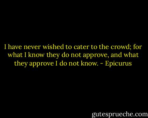 I have never wished to cater to the crowd; for what I know they do not approve, and what they approve I do not know. - Epicurus