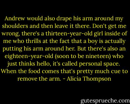 Andrew would also drape his arm around my shoulders and then leave it there. Don't get me wrong, there's a thirteen-year-old girl inside of me who thrills at the fact that a boy is actually putting his arm around her. But there's also an eighteen-year-old (soon to be nineteen) who just thinks hello, it's called personal space. When the food comes that's pretty much cue to remove the arm. - Alicia Thompson