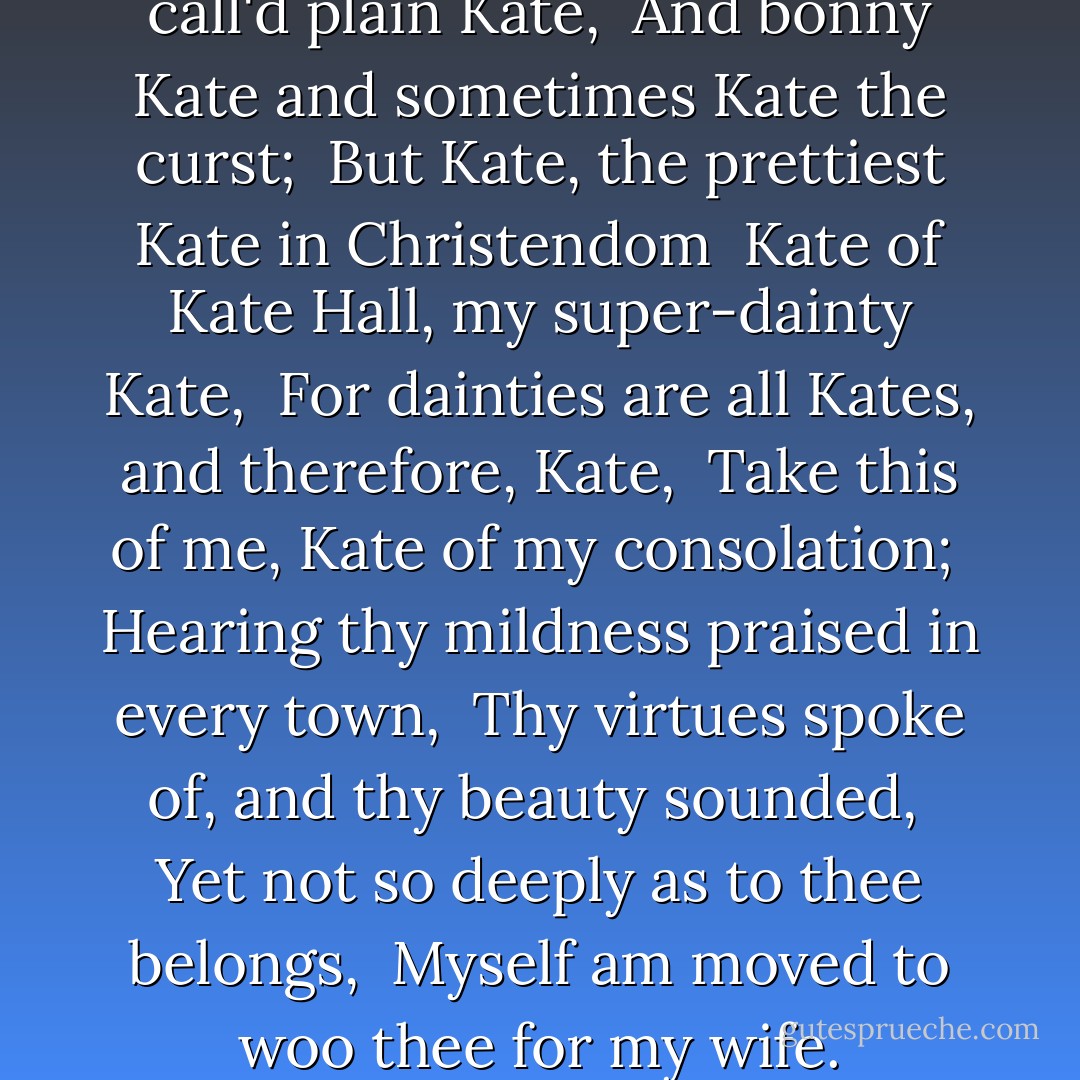 You lie, in faith; for you are call'd plain Kate, <br />And bonny Kate and sometimes Kate the curst; <br />But Kate, the prettiest Kate in Christendom <br />Kate of Kate Hall, my super-dainty Kate, <br />For dainties are all Kates, and therefore, Kate, <br />Take this of me, Kate of my consolation; <br />Hearing thy mildness praised in every town, <br />Thy virtues spoke of, and thy beauty sounded, <br />Yet not so deeply as to thee belongs, <br />Myself am moved to woo thee for my wife. - William Shakespeare