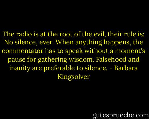 The radio is at the root of the evil, their rule is: No silence, ever. When anything happens, the commentator has to speak without a moment's pause for gathering wisdom. Falsehood and inanity are preferable to silence. - Barbara Kingsolver