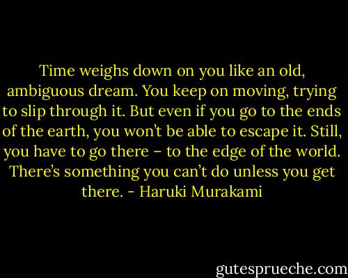 Time weighs down on you like an old, ambiguous dream. You keep on moving, trying to slip through it. But even if you go to the ends of the earth, you won’t be able to escape it. Still, you have to go there – to the edge of the world. There’s something you can’t do unless you get there. - Haruki Murakami