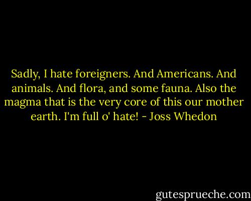 Sadly, I hate foreigners. And Americans. And animals. And flora, and some fauna. Also the magma that is the very core of this our mother earth. I'm full o' hate! - Joss Whedon