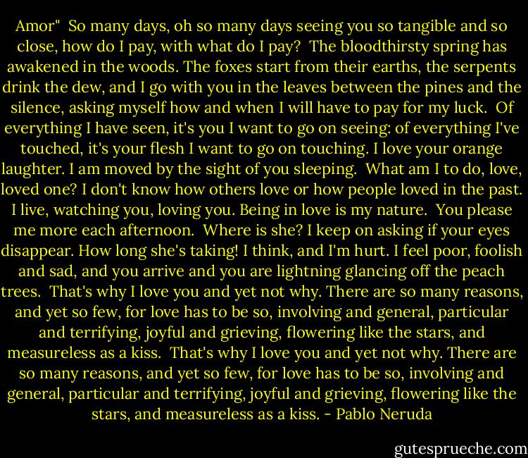 Amor"<br /><br />So many days, oh so many days<br />seeing you so tangible and so close,<br />how do I pay, with what do I pay?<br /><br />The bloodthirsty spring<br />has awakened in the woods.<br />The foxes start from their earths,<br />the serpents drink the dew,<br />and I go with you in the leaves<br />between the pines and the silence,<br />asking myself how and when<br />I will have to pay for my luck.<br /><br />Of everything I have seen,<br />it's you I want to go on seeing:<br />of everything I've touched,<br />it's your flesh I want to go on touching.<br />I love your orange laughter.<br />I am moved by the sight of you sleeping.<br /><br />What am I to do, love, loved one?<br />I don't know how others love<br />or how people loved in the past.<br />I live, watching you, loving you.<br />Being in love is my nature.<br /><br />You please me more each afternoon.<br /><br />Where is she? I keep on asking<br />if your eyes disappear.<br />How long she's taking! I think, and I'm hurt.<br />I feel poor, foolish and sad,<br />and you arrive and you are lightning<br />glancing off the peach trees.<br /><br />That's why I love you and yet not why.<br />There are so many reasons, and yet so few,<br />for love has to be so,<br />involving and general,<br />particular and terrifying,<br />joyful and grieving,<br />flowering like the stars,<br />and measureless as a kiss.<br /><br />That's why I love you and yet not why.<br />There are so many reasons, and yet so few,<br />for love has to be so,<br />involving and general,<br />particular and terrifying,<br />joyful and grieving,<br />flowering like the stars,<br />and measureless as a kiss. - Pablo Neruda