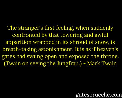 The stranger's first feeling, when suddenly confronted by that towering and awful apparition wrapped in its shroud of snow, is breath-taking astonishment. It is as if heaven's gates had swung open and exposed the throne. (Twain on seeing the Jungfrau.) - Mark Twain