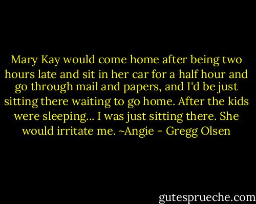Mary Kay would come home after being two hours late and sit in her car for a half hour and go through mail and papers, and I'd be just sitting there waiting to go home. After the kids were sleeping... I was just sitting there. She would irritate me.<br />~Angie - Gregg Olsen
