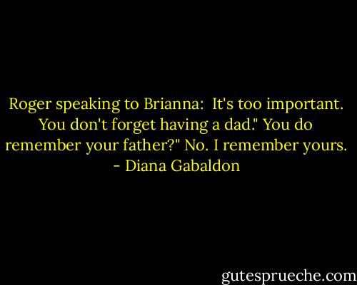 Roger speaking to Brianna: <br />It's too important. You don't forget having a dad."<br />You do remember your father?"<br />No. I remember yours. - Diana Gabaldon