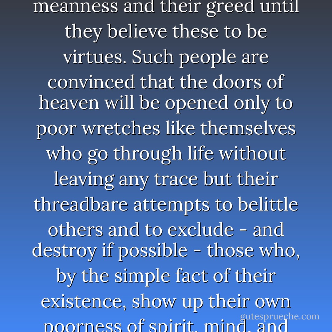Envy is the religion of the mediocre. It comforts them, it soothes their worries, and finally it rots their souls, allowing them to justify their meanness and their greed until they believe these to be virtues. Such people are convinced that the doors of heaven will be opened only to poor wretches like themselves who go through life without leaving any trace but their threadbare attempts to belittle others and to exclude - and destroy if possible - those who, by the simple fact of their existence, show up their own poorness of spirit, mind, and guts. Blessed be the one at whom the fools bark, because his soul will never belong to them. - Carlos Ruiz Zafón