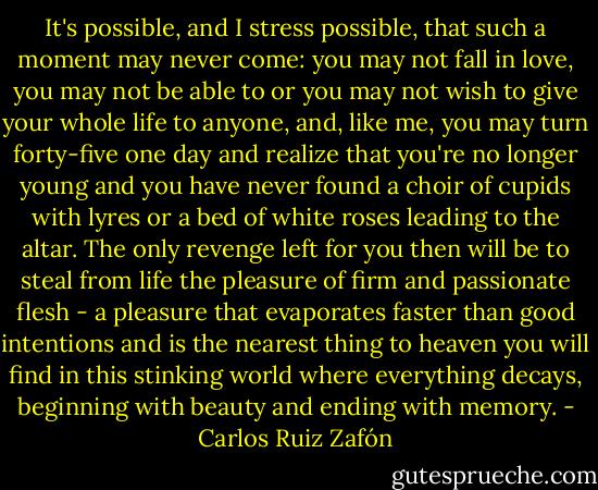 It's possible, and I stress possible, that such a moment may never come: you may not fall in love, you may not be able to or you may not wish to give your whole life to anyone, and, like me, you may turn forty-five one day and realize that you're no longer young and you have never found a choir of cupids with lyres or a bed of white roses leading to the altar. The only revenge left for you then will be to steal from life the pleasure of firm and passionate flesh - a pleasure that evaporates faster than good intentions and is the nearest thing to heaven you will find in this stinking world where everything decays, beginning with beauty and ending with memory. - Carlos Ruiz Zafón