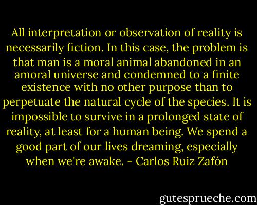 All interpretation or observation of reality is necessarily fiction. In this case, the problem is that man is a moral animal abandoned in an amoral universe and condemned to a finite existence with no other purpose than to perpetuate the natural cycle of the species. It is impossible to survive in a prolonged state of reality, at least for a human being. We spend a good part of our lives dreaming, especially when we're awake. - Carlos Ruiz Zafón
