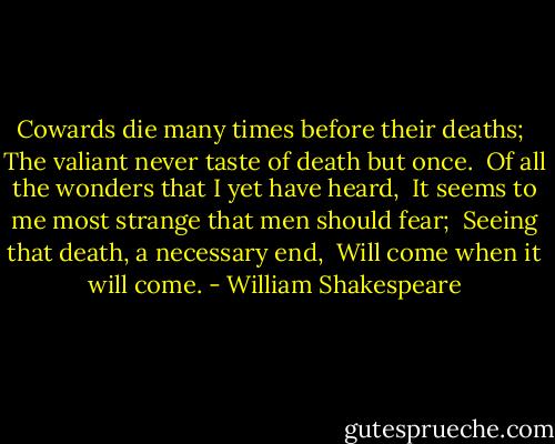 Cowards die many times before their deaths; <br />The valiant never taste of death but once. <br />Of all the wonders that I yet have heard, <br />It seems to me most strange that men should fear; <br />Seeing that death, a necessary end, <br />Will come when it will come. - William Shakespeare