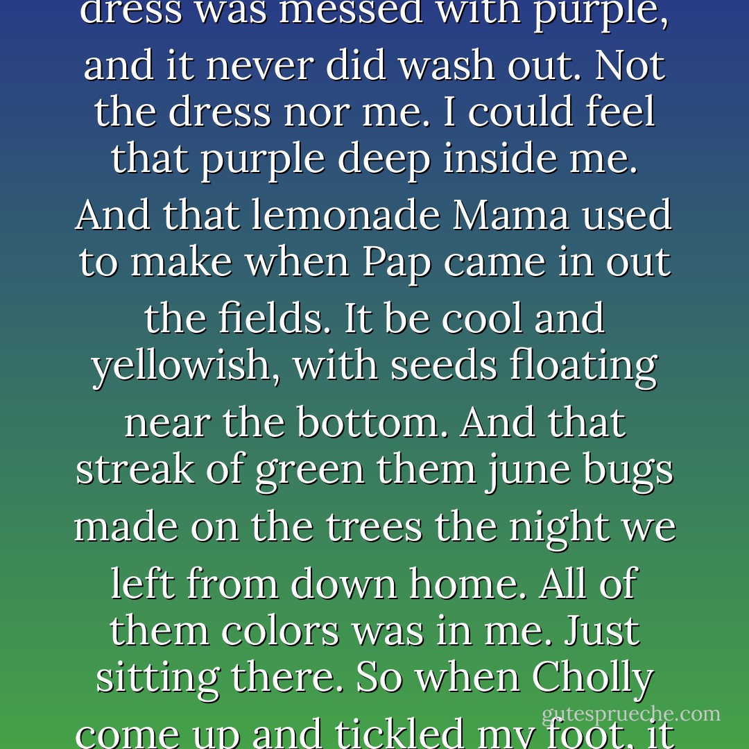 When I first seed Cholly, I want you to know it was like all the bits of color from that time down home when all us chil'ren went berry picking after a funeral and I put some in the pocket of my Sunday dress, and they mashed up and stained my hips. My whole dress was messed with purple, and it never did wash out. Not the dress nor me. I could feel that purple deep inside me. And that lemonade Mama used to make when Pap came in out the fields. It be cool and yellowish, with seeds floating near the bottom. And that streak of green them june bugs made on the trees the night we left from down home. All of them colors was in me. Just sitting there. So when Cholly come up and tickled my foot, it was like them berries, that lemonade, them streaks of green the june bugs made, all come together. Cholly was thin then, with real light eyes. He used to whistle, and when I heerd him, shivers come on my skin. - Toni Morrison