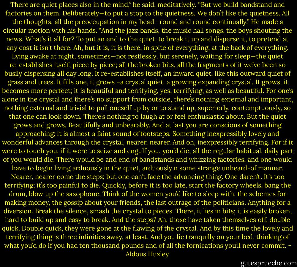 There are quiet places also in the mind,” he said, meditatively. “But we build bandstand and factories on them. Deliberately—to put a stop to the quietness. We don’t like the quietness. All the thoughts, all the preoccupation in my head—round and round continually.” He made a circular motion with his hands. “And the jazz bands, the music hall songs, the boys shouting the news. What’s it all for? To put an end to the quiet, to break it up and disperse it, to pretend at any cost it isn’t there. Ah, but it is, it is there, in spite of everything, at the back of everything. Lying awake at night, sometimes—not restlessly, but serenely, waiting for sleep—the quiet re-establishes itself, piece by piece; all the broken bits, all the fragments of it we’ve been so busily dispersing all day long. It re-establishes itself, an inward quiet, like this outward quiet of grass and trees. It fills one, it grows –a crystal quiet, a growing expanding crystal. It grows, it becomes more perfect; it is beautiful and terrifying, yes, terrifying, as well as beautiful. For one’s alone in the crystal and there’s no support from outside, there’s nothing external and important, nothing external and trivial to pull oneself up by or to stand up, superiorly, contemptuously, so that one can look down. There’s nothing to laugh at or feel enthusiastic about. But the quiet grows and grows. Beautifully and unbearably. And at last you are conscious of something approaching; it is almost a faint sound of footsteps. Something inexpressibly lovely and wonderful advances through the crystal, nearer, nearer. And oh, inexpressibly terrifying. For if it were to touch you, if it were to seize and engulf you, you’d die; all the regular habitual, daily part of you would die. There would be and end of bandstands and whizzing factories, and one would have to begin living arduously in the quiet, arduously n some strange unheard-of manner. Nearer, nearer come the steps; but one can’t face the advancing thing. One daren’t. It’s too terrifying; it’s too painful to die. Quickly, before it is too late, start the factory wheels, bang the drum, blow up the saxophone. Think of the women you’d like to sleep with, the schemes for making money, the gossip about your friends, the last outrage of the politicians. Anything for a diversion. Break the silence, smash the crystal to pieces. There, it lies in bits; it is easily broken, hard to build up and easy to break. And the steps? Ah, those have taken themselves off, double quick. Double quick, they were gone at the flawing of the crystal. And by this time the lovely and terrifying thing is three infinities away, at least. And you lie tranquilly on your bed, thinking of what you’d do if you had ten thousand pounds and of all the fornications you’ll never commit. - Aldous Huxley