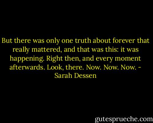 But there was only one truth about forever that really mattered, and that was this: it was happening. Right then, and every moment afterwards. Look, there. Now. Now. Now. - Sarah Dessen