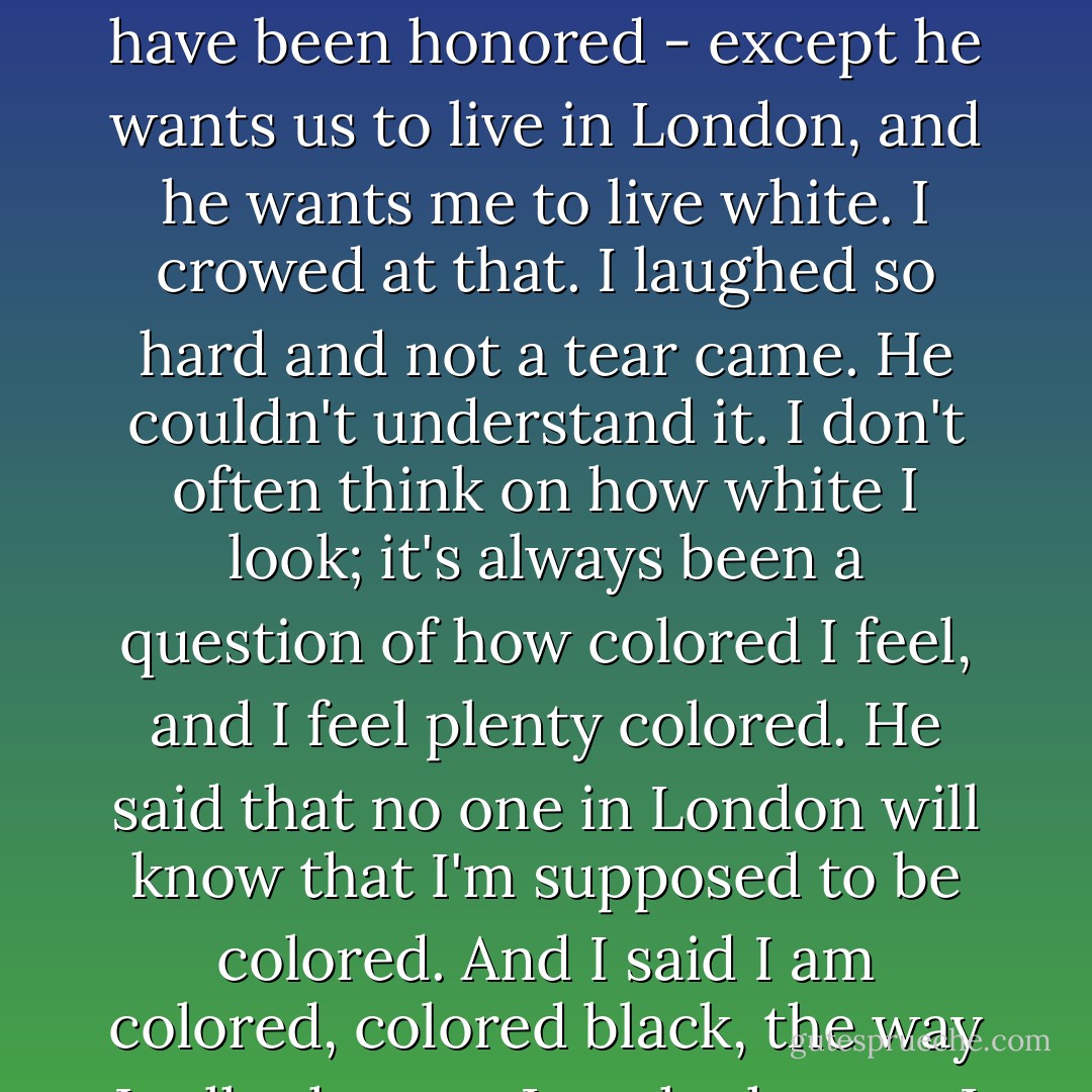 Debt Chauffeur, that's my name for him now, wants to marry me. He asked me down on bended knee, and I would have been honored - except he wants us to live in London, and he wants me to live white. I crowed at that. I laughed so hard and not a tear came. He couldn't understand it. I don't often think on how white I look; it's always been a question of how colored I feel, and I feel plenty colored. He said that no one in London will know that I'm supposed to be colored. And I said I am colored, colored black, the way I talk, the way I cook, the way I do most everything, and he said but you don't have to be.  - Alice Randall