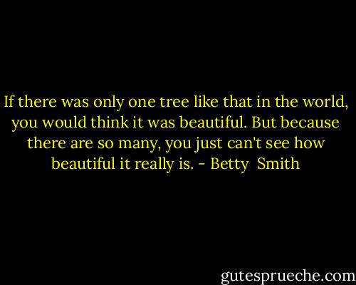 If there was only one tree like that in the world, you would think it was beautiful. But because there are so many, you just can't see how beautiful it really is. - Betty  Smith