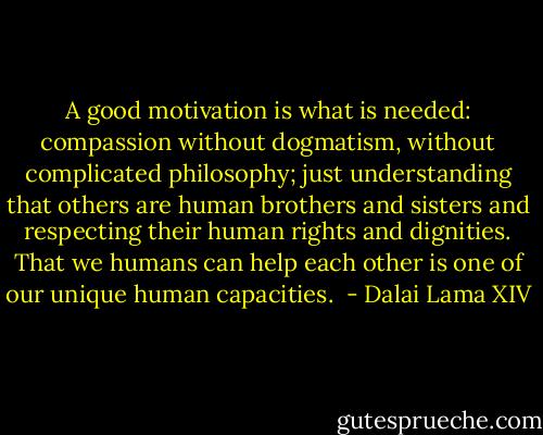 A good motivation is what is needed: compassion without dogmatism, without complicated philosophy; just understanding that others are human brothers and sisters and respecting their human rights and dignities. That we humans can help each other is one of our unique human capacities.  - Dalai Lama XIV
