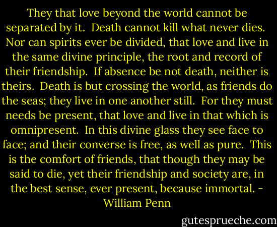 They that love beyond the world cannot be separated by it.<br /> Death cannot kill what never dies.<br /> Nor can spirits ever be divided, that love and live in the same divine principle, the root and record of their friendship.<br /> If absence be not death, neither is theirs.<br /> Death is but crossing the world, as friends do the seas; they live in one another still.<br /> For they must needs be present, that love and live in that which is omnipresent.<br /> In this divine glass they see face to face; and their converse is free, as well as pure.<br /> This is the comfort of friends, that though they may be said to die, yet their friendship and society are, in the best sense, ever present, because immortal. - William Penn