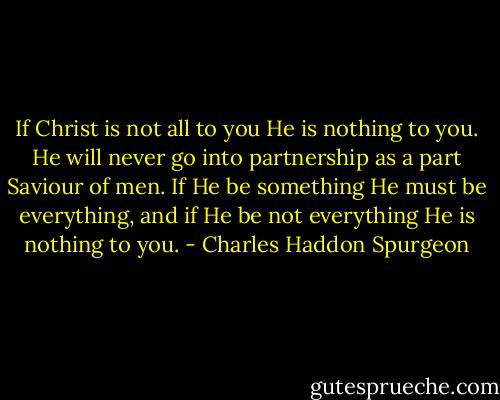 If Christ is not all to you He is nothing to you. He will never go into partnership as a part Saviour of men. If He be something He must be everything, and if He be not everything He is nothing to you. - Charles Haddon Spurgeon