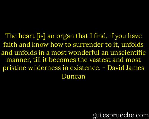 The heart [is] an organ that I find, if you have faith and know how to surrender to it, unfolds and unfolds in a most wonderful an unscientific manner, till it becomes the vastest and most pristine wilderness in existence. - David James Duncan