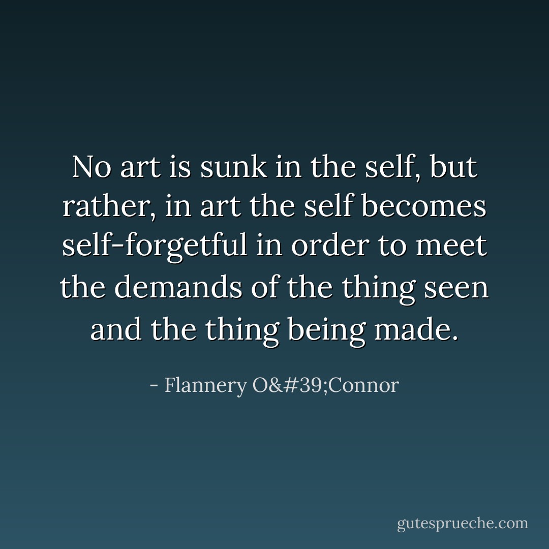 No art is sunk in the self, but rather, in art the self becomes self-forgetful in order to meet the demands of the thing seen and the thing being made. - Flannery O'Connor