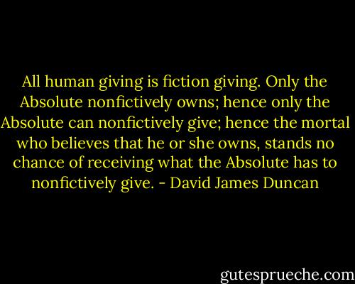 All human giving is fiction giving. Only the Absolute nonfictively owns; hence only the Absolute can nonfictively give; hence the mortal who believes that he or she owns, stands no chance of receiving what the Absolute has to nonfictively give. - David James Duncan