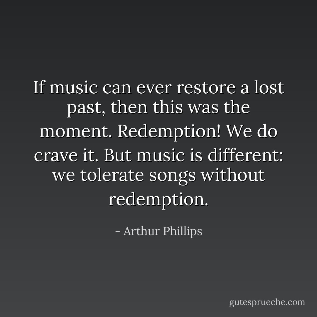 If music can ever restore a lost past, then this was the moment. Redemption! We do crave it. But music is different: we tolerate songs without redemption. - Arthur Phillips