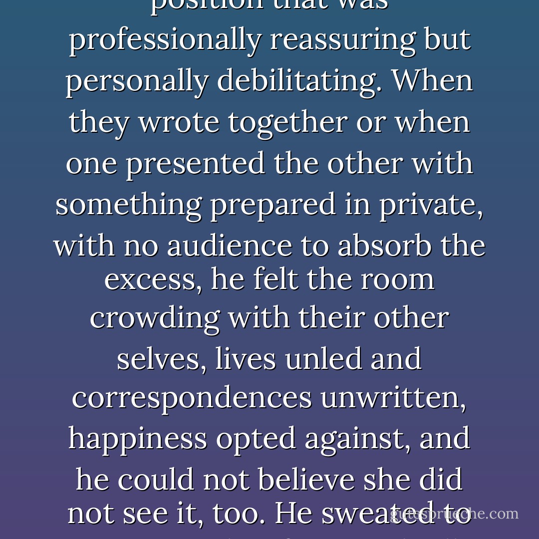 Offstage, she fixed him in place with compliments and ironic bossiness, and he tended not to look at her at all when they spoke. He was the only one in the band she called by name, implying a permanence to his position that was professionally reassuring but personally debilitating. When they wrote together or when one presented the other with something prepared in private, with no audience to absorb the excess, he felt the room crowding with their other selves, lives unled and correspondences unwritten, happiness opted against, and he could not believe she did not see it, too. He sweated to ornament her fears and tall tales and fake portraits, and with the remnants of his energy he hid the rest of himself from her. The best of him was a child's drawing of her on an off day. - Arthur Phillips