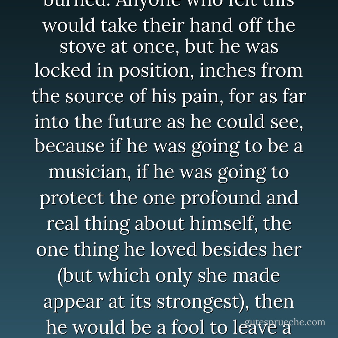 He had no illusion that this was bittersweet or somehow necessary to make art. It just burned. Anyone who felt this would take their hand off the stove at once, but he was locked in position, inches from the source of his pain, for as far into the future as he could see, because if he was going to be a musician, if he was going to protect the one profound and real thing about himself, the one thing he loved besides her (but which only she made appear at its strongest), then he would be a fool to leave a singer who so obviously was going to go all the way. - Arthur Phillips