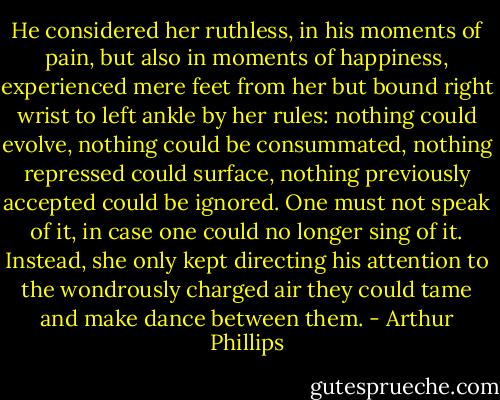 He considered her ruthless, in his moments of pain, but also in moments of happiness, experienced mere feet from her but bound right wrist to left ankle by her rules: nothing could evolve, nothing could be consummated, nothing repressed could surface, nothing previously accepted could be ignored. One must not speak of it, in case one could no longer sing of it. Instead, she only kept directing his attention to the wondrously charged air they could tame and make dance between them. - Arthur Phillips