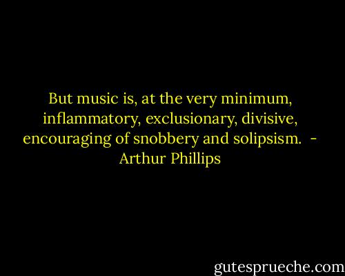 But music is, at the very minimum, inflammatory, exclusionary, divisive, encouraging of snobbery and solipsism.  - Arthur Phillips