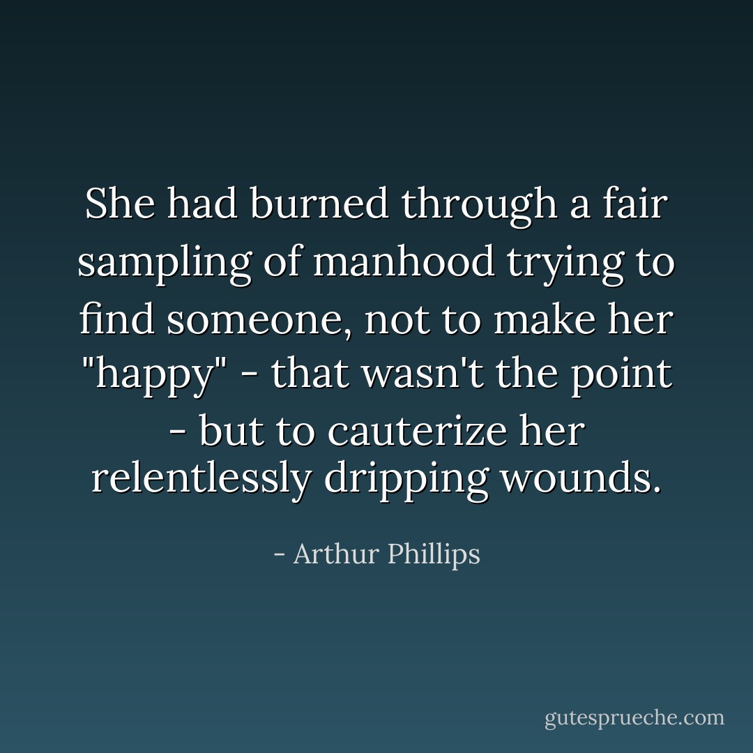 She had burned through a fair sampling of manhood trying to find someone, not to make her "happy" - that wasn't the point - but to cauterize her relentlessly dripping wounds. - Arthur Phillips