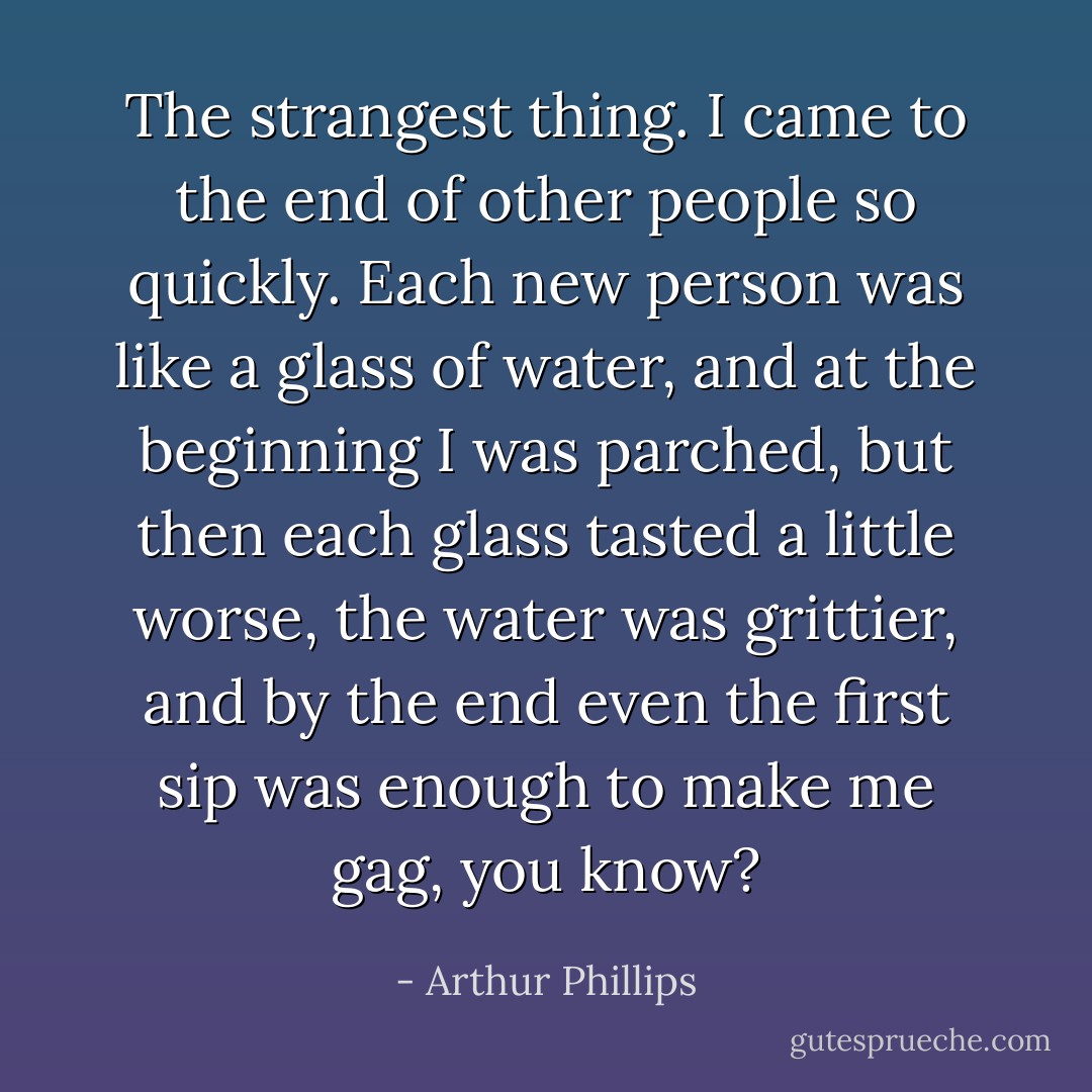 The strangest thing. I came to the end of other people so quickly. Each new person was like a glass of water, and at the beginning I was parched, but then each glass tasted a little worse, the water was grittier, and by the end even the first sip was enough to make me gag, you know? - Arthur Phillips