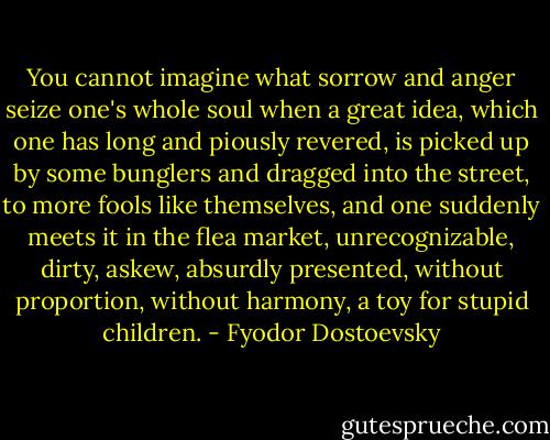 You cannot imagine what sorrow and anger seize one's whole soul when a great idea, which one has long and piously revered, is picked up by some bunglers and dragged into the street, to more fools like themselves, and one suddenly meets it in the flea market, unrecognizable, dirty, askew, absurdly presented, without proportion, without harmony, a toy for stupid children. - Fyodor Dostoevsky