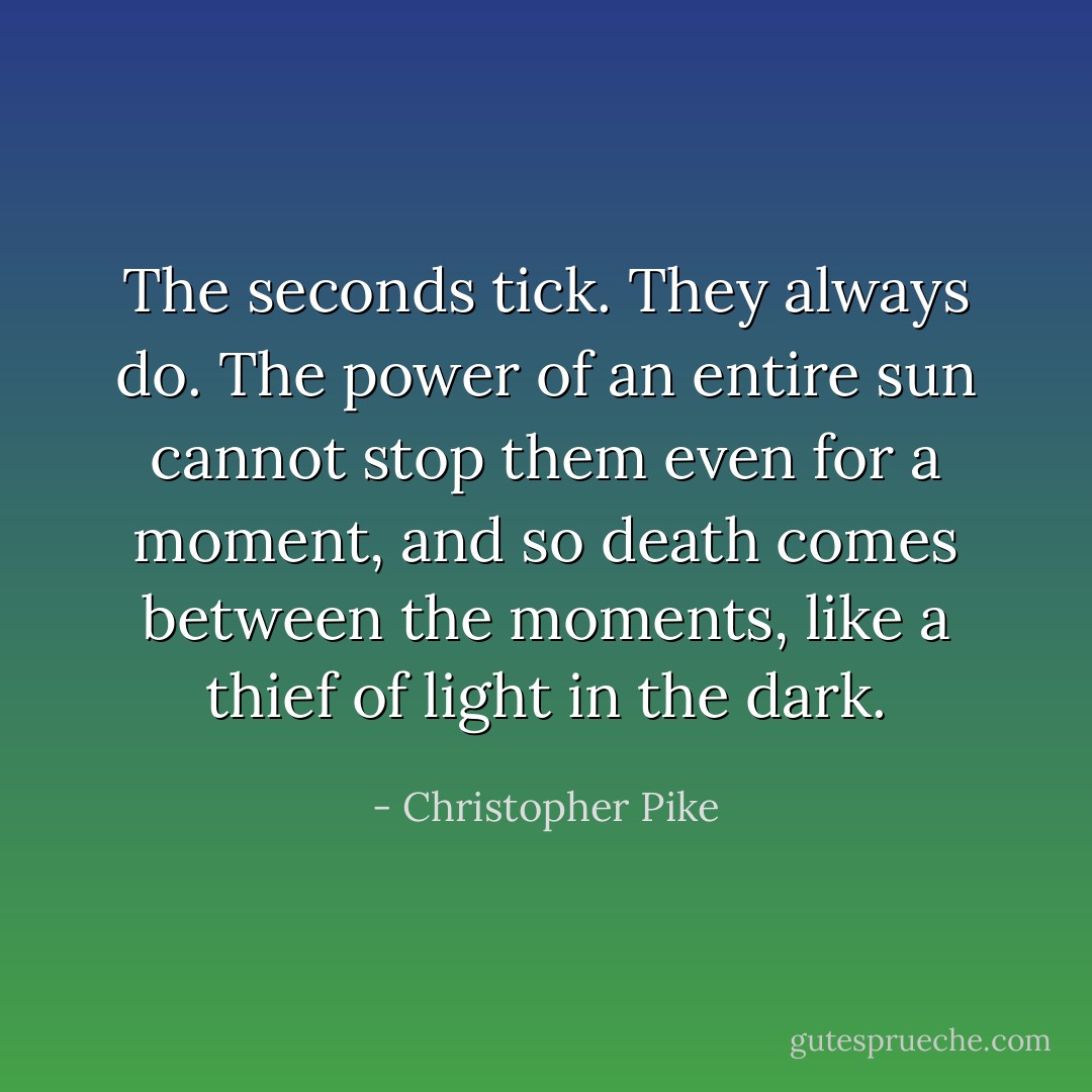 The seconds tick. They always do. The power of an entire sun cannot stop them even for a moment, and so death comes between the moments, like a thief of light in the dark. - Christopher Pike