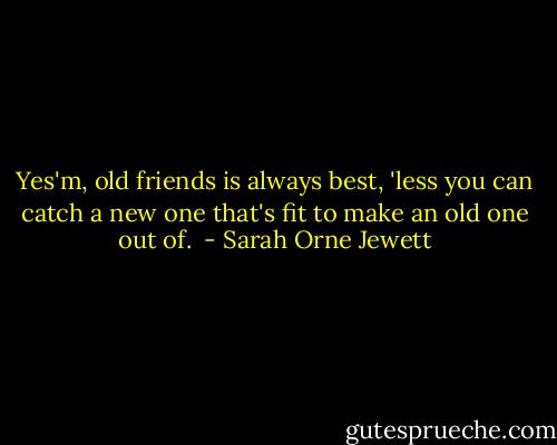 Yes'm, old friends is always best, 'less you can catch a new one that's fit to make an old one out of.  - Sarah Orne Jewett
