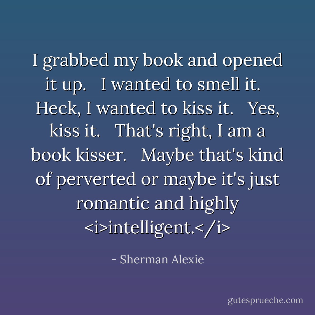 I grabbed my book and opened it up. <br /><br />I wanted to smell it. <br /><br />Heck, I wanted to kiss it. <br /><br />Yes, kiss it. <br /><br />That's right, I am a book kisser. <br /><br />Maybe that's kind of perverted or maybe it's just romantic and highly <i>intelligent.</i> - Sherman Alexie