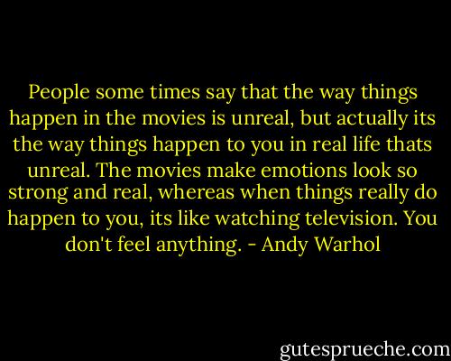 People some times say that the way things happen in the movies is unreal, but actually its the way things happen to you in real life thats unreal. The movies make emotions look so strong and real, whereas when things really do happen to you, its like watching television. You don't feel anything. - Andy Warhol