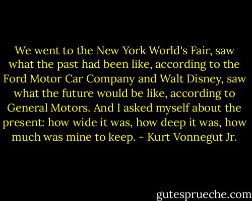 We went to the New York World's Fair, saw what the past had been like, according to the Ford Motor Car Company and Walt Disney, saw what the future would be like, according to General Motors. And I asked myself about the present: how wide it was, how deep it was, how much was mine to keep. - Kurt Vonnegut Jr.