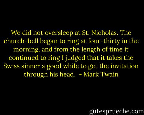 We did not oversleep at St. Nicholas. The church-bell began to ring at four-thirty in the morning, and from the length of time it continued to ring I judged that it takes the Swiss sinner a good while to get the invitation through his head.  - Mark Twain