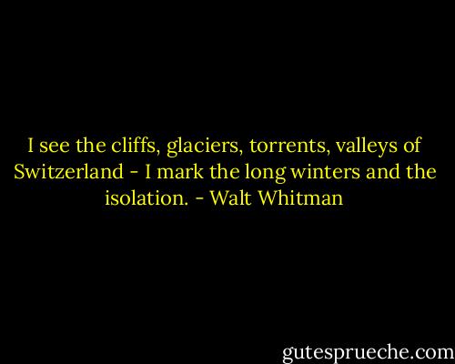 I see the cliffs, glaciers, torrents, valleys of Switzerland - I mark the long winters and the isolation. - Walt Whitman