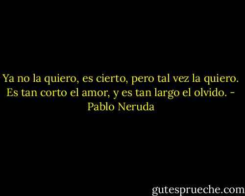 Ya no la quiero, es cierto, pero tal vez la quiero.<br />Es tan corto el amor, y es tan largo el olvido. - Pablo Neruda