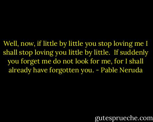 Well, now,<br />if little by little you stop loving me<br />I shall stop loving you little by little.<br /><br />If suddenly<br />you forget me<br />do not look for me,<br />for I shall already have forgotten you. - Pable Neruda