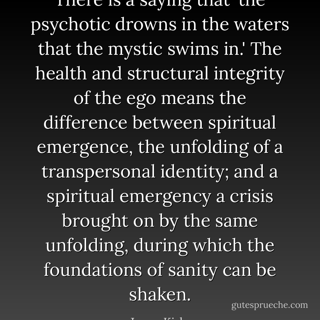 There is a saying that 'the psychotic drowns in the waters that the mystic swims in.' The health and structural integrity of the ego means the difference between spiritual emergence, the unfolding of a transpersonal identity; and a spiritual emergency a crisis brought on by the same unfolding, during which the foundations of sanity can be shaken. - Jason Kirkey