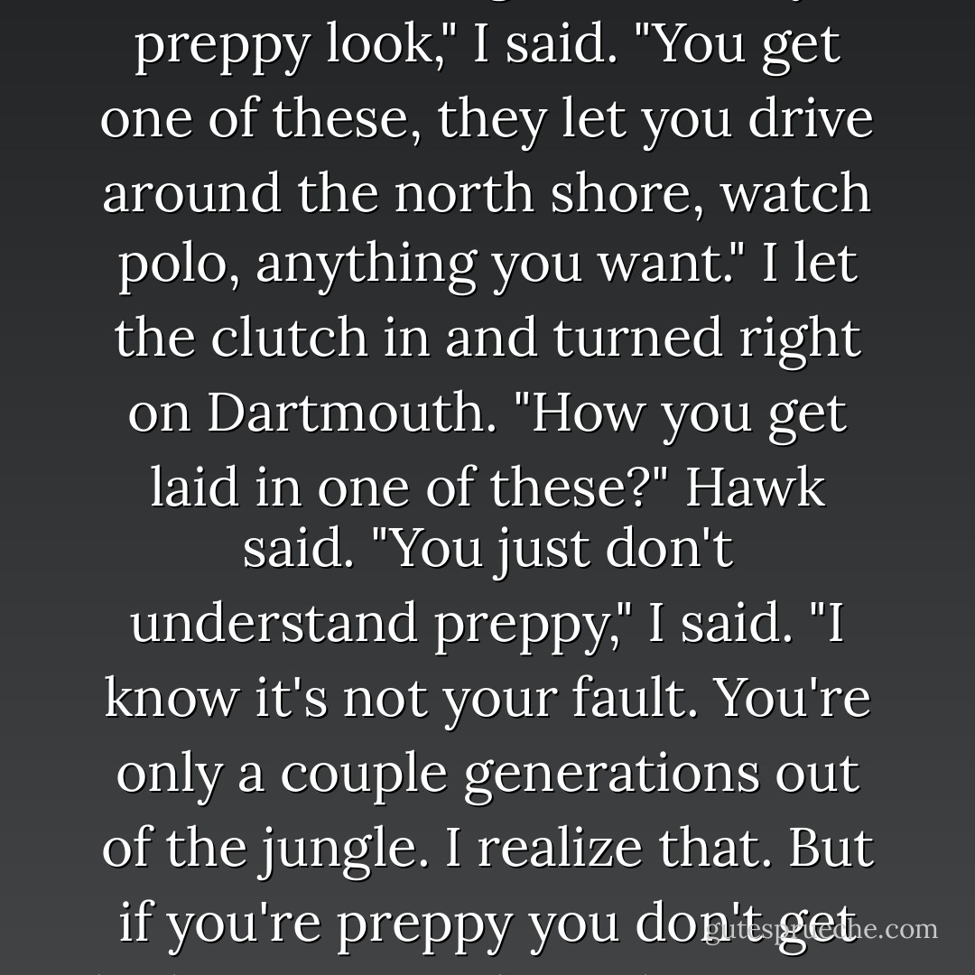 I pulled the MG in beside him at the curb and he got in.<br />"This thing ain't big enough for either one of us," he said. "When you getting something that fits?"<br />"It goes with my preppy look," I said. "You get one of these, they let you drive around the north shore, watch polo, anything you want."<br />I let the clutch in and turned right on Dartmouth.<br />"How you get laid in one of these?" Hawk said.<br />"You just don't understand preppy," I said. "I know it's not your fault. You're only a couple generations out of the jungle. I realize that. But if you're preppy you don't get laid in a car."<br />"Where do you get laid if you preppy?"<br />I sniffed. "One doesn't," I said.<br />"Preppies gonna be outnumbered in a while," Hawk said. - Robert B. Parker