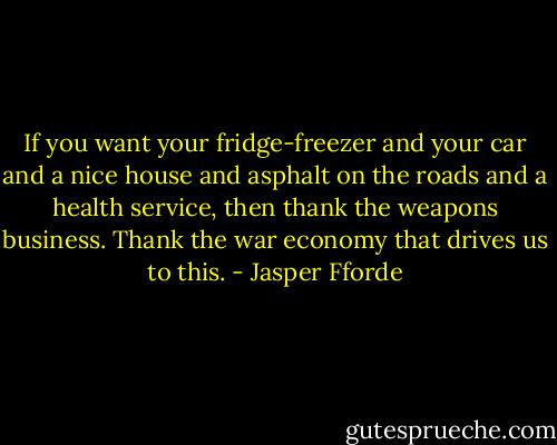 If you want your fridge-freezer and your car and a nice house and asphalt on the roads and a health service, then thank the weapons business. Thank the war economy that drives us to this. - Jasper Fforde