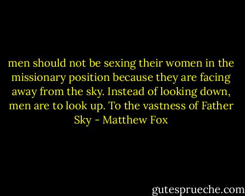 men should not be sexing their women in the missionary position because they are facing away from the sky. Instead of looking down, men are to look up. To the vastness of Father Sky - Matthew Fox