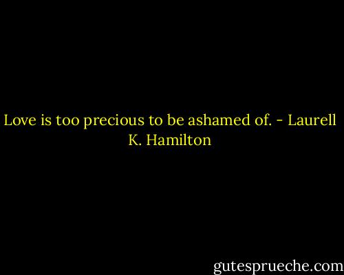 Love is too precious to be ashamed of. - Laurell K. Hamilton