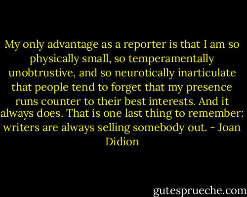 My only advantage as a reporter is that I am so physically small, so temperamentally unobtrustive, and so neurotically inarticulate that people tend to forget that my presence runs counter to their best interests. And it always does. That is one last thing to remember: writers are always selling somebody out. - Joan Didion